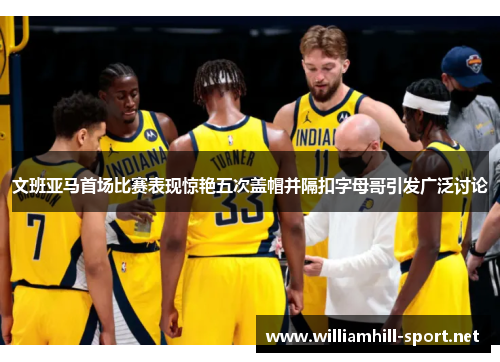 文班亚马首场比赛表现惊艳五次盖帽并隔扣字母哥引发广泛讨论